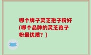 哪个牌子灵芝孢子粉好(哪个品牌的灵芝孢子粉最优质？)