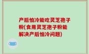 产后怕冷能吃灵芝孢子粉(食用灵芝孢子粉能解决产后怕冷问题)