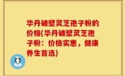 华丹破壁灵芝孢子粉的价格(华丹破壁灵芝孢子粉：价格实惠，健康养生首选)
