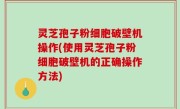 灵芝孢子粉细胞破壁机操作(使用灵芝孢子粉细胞破壁机的正确操作方法)