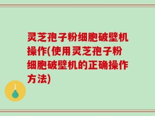 灵芝孢子粉细胞破壁机操作(使用灵芝孢子粉细胞破壁机的正确操作方法)
