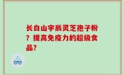 长白山宇辰灵芝孢子粉？提高免疫力的超级食品？