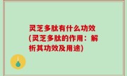 灵芝多肽有什么功效 (灵芝多肽的作用：解析其功效及用途)