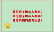 灵芝孢子粉与人参皂(灵芝孢子粉与人参皂：自然药物的强力组合)