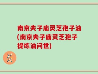 南京夫子庙灵芝孢子油(南京夫子庙灵芝孢子提炼油问世)