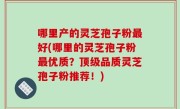 哪里产的灵芝孢子粉最好(哪里的灵芝孢子粉最优质？顶级品质灵芝孢子粉推荐！)