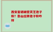 西安富硒破壁灵芝孢子粉？靠山庄牌孢子粉咋样
