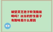 破壁灵芝孢子粉发酸能喝吗？冰冻的野生菌子有酸味是什么原因