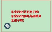 东宝药业灵芝孢子粉(东宝药业推出高品质灵芝孢子粉)