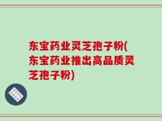 东宝药业灵芝孢子粉(东宝药业推出高品质灵芝孢子粉)