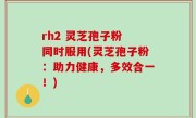 rh2 灵芝孢子粉 同时服用(灵芝孢子粉：助力健康，多效合一！)