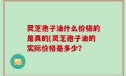 灵芝孢子油什么价格的是真的(灵芝孢子油的实际价格是多少？