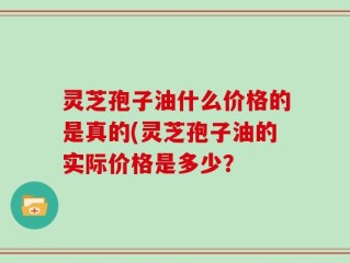 灵芝孢子油什么价格的是真的(灵芝孢子油的实际价格是多少？