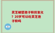灵芝破壁孢子粉抗氧化？20岁可以吃灵芝孢子粉吗