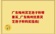 广东梅州灵芝孢子粉哪里买_广东梅州优质灵芝孢子粉购买指南)