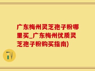 广东梅州灵芝孢子粉哪里买_广东梅州优质灵芝孢子粉购买指南)