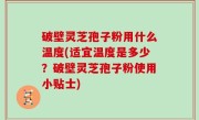 破壁灵芝孢子粉用什么温度(适宜温度是多少？破壁灵芝孢子粉使用小贴士)