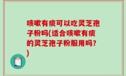 咳嗽有痰可以吃灵芝孢子粉吗(适合咳嗽有痰的灵芝孢子粉服用吗？)