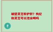 破壁灵芝粉护肝？枸杞和灵芝可以泡水喝吗