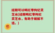 经期可以喝红枣枸杞灵芝水(经期喝红枣枸杞灵芝水，有助于缓解不适。)