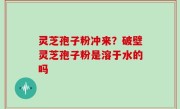 灵芝孢子粉冲来？破壁灵芝孢子粉是溶于水的吗