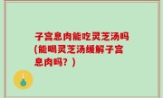 子宫息肉能吃灵芝汤吗(能喝灵芝汤缓解子宫息肉吗？)