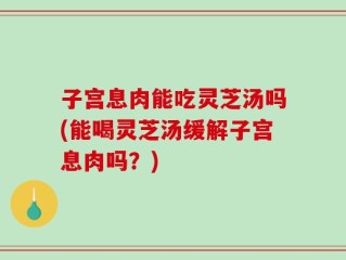 子宫息肉能吃灵芝汤吗(能喝灵芝汤缓解子宫息肉吗？)