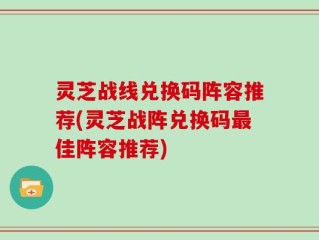 灵芝战线兑换码阵容推荐(灵芝战阵兑换码最佳阵容推荐)
