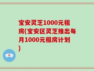 宝安灵芝1000元租房(宝安区灵芝推出每月1000元租房计划)