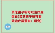 灵芝孢子粉可以治疗尿蛋白(灵芝孢子粉可有效治疗尿蛋白：研究)
