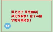 灵芝孢子 灵芝精华(灵芝提取物：孢子与精华的完美结合)