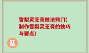 雪梨灵芝膏做法窍门(制作雪梨灵芝膏的技巧与要点)