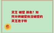 灵芝 破壁 颜色？如何分辨破壁和没破壁的灵芝孢子粉