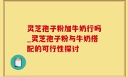灵芝孢子粉加牛奶行吗_灵芝孢子粉与牛奶搭配的可行性探讨