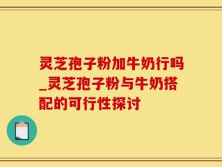 灵芝孢子粉加牛奶行吗_灵芝孢子粉与牛奶搭配的可行性探讨