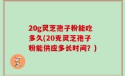 20g灵芝孢子粉能吃多久(20克灵芝孢子粉能供应多长时间？)