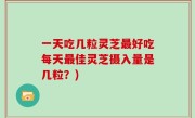 一天吃几粒灵芝最好吃每天最佳灵芝摄入量是几粒？)