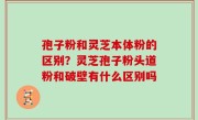 孢子粉和灵芝本体粉的区别？灵芝孢子粉头道粉和破壁有什么区别吗