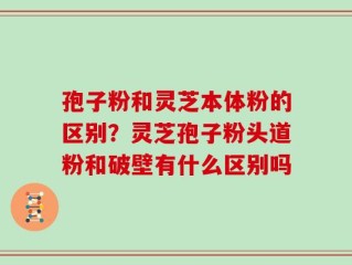 孢子粉和灵芝本体粉的区别？灵芝孢子粉头道粉和破壁有什么区别吗