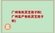 广州有机灵芝孢子粉(广州出产有机灵芝孢子粉)