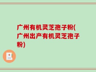 广州有机灵芝孢子粉(广州出产有机灵芝孢子粉)