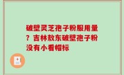破壁灵芝孢子粉服用量？吉林敖东破壁孢子粉没有小看帽标