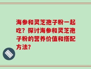 海参和灵芝孢子粉一起吃？探讨海参和灵芝孢子粉的营养价值和搭配方法？