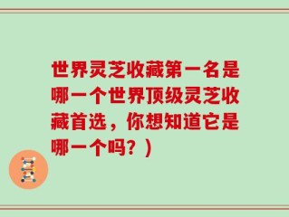 世界灵芝收藏第一名是哪一个世界顶级灵芝收藏首选，你想知道它是哪一个吗？)