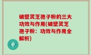 破壁灵芝孢子粉的三大功效与作用(破壁灵芝孢子粉：功效与作用全解析)