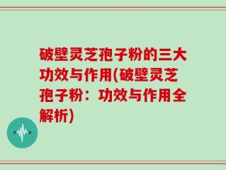 破壁灵芝孢子粉的三大功效与作用(破壁灵芝孢子粉：功效与作用全解析)