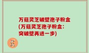 万菇灵芝破壁孢子粉盒(万菇灵芝孢子粉盒：突破壁再进一步)