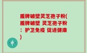 盾牌破壁灵芝孢子粉(盾牌破壁 灵芝孢子粉：护卫免疫 促进健康)