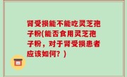 肾受损能不能吃灵芝孢子粉(能否食用灵芝孢子粉，对于肾受损患者应该如何？)