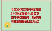 兮芝谷灵芝孢子粉直播(兮芝谷直播介绍灵芝孢子粉直播间，助你拥有更健康的生活方式)